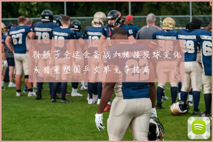 孙颖莎全运会备战加练接发球变化或将重塑国乒女单竞争格局