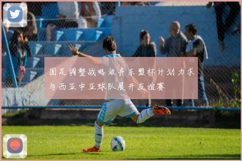 国足调整战略放弃东盟杯计划力求与西亚中亚球队展开友谊赛
