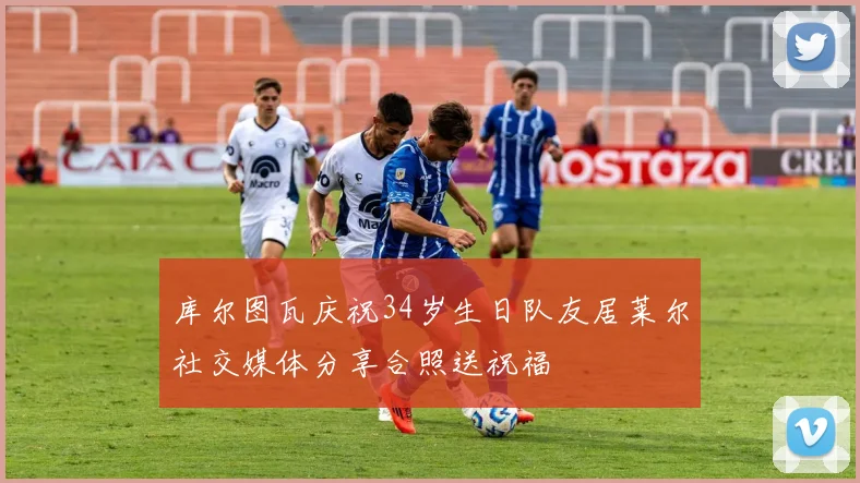 库尔图瓦庆祝34岁生日队友居莱尔社交媒体分享合照送祝福