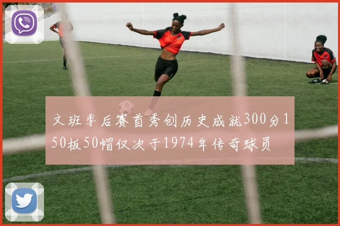 文班季后赛首秀创历史成就300分150板50帽仅次于1974年传奇球员