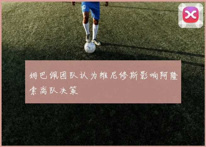 姆巴佩团队认为维尼修斯影响阿隆索离队决策