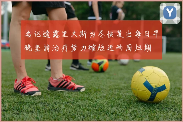 名记透露里夫斯为尽快复出每日早晚坚持治疗努力缩短近两周归期