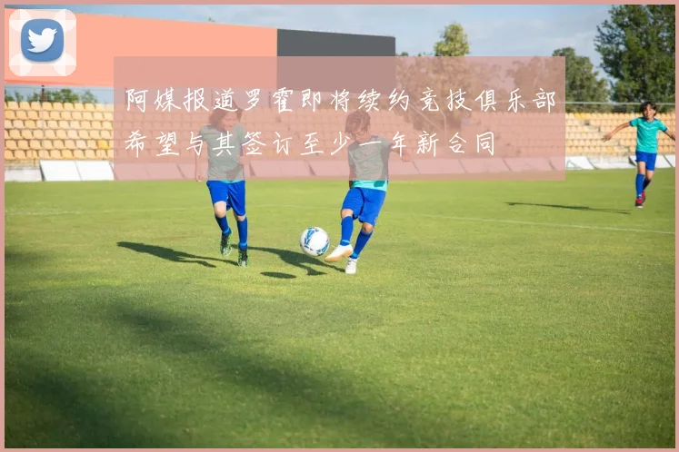 阿媒报道罗霍即将续约竞技俱乐部希望与其签订至少一年新合同