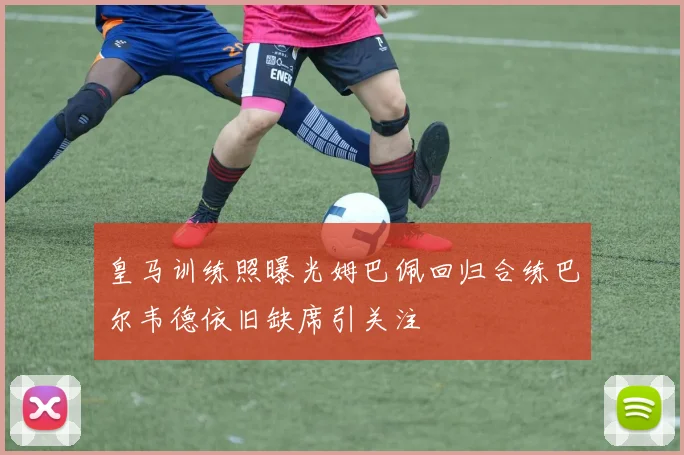 皇马训练照曝光姆巴佩回归合练巴尔韦德依旧缺席引关注