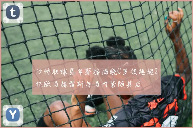 沙特联球员年薪榜揭晓C罗领跑超2亿欧马赫雷斯与马内紧随其后