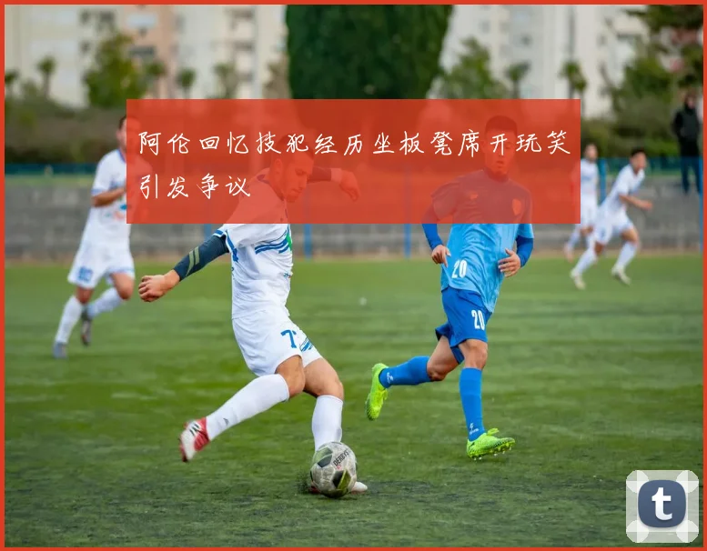 阿伦回忆技犯经历坐板凳席开玩笑引发争议