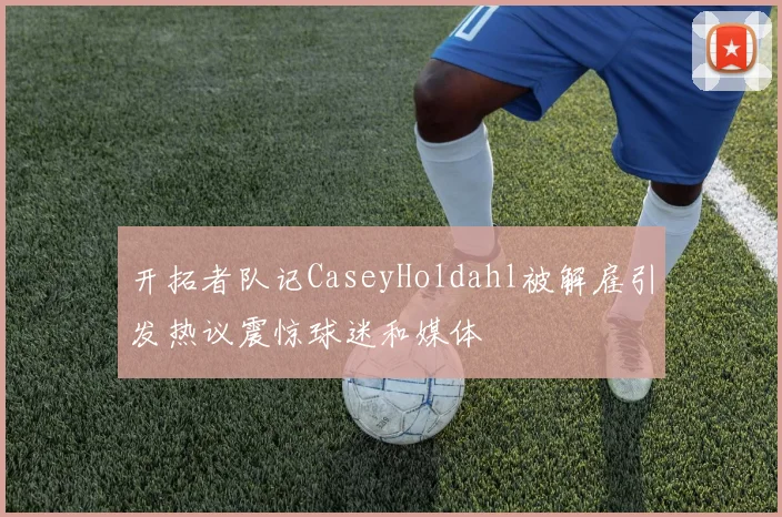 开拓者队记CaseyHoldahl被解雇引发热议震惊球迷和媒体