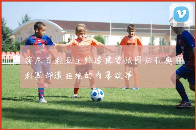前尼日利亚主帅透露曾试图归化奥利塞却遭拒绝的内幕故事