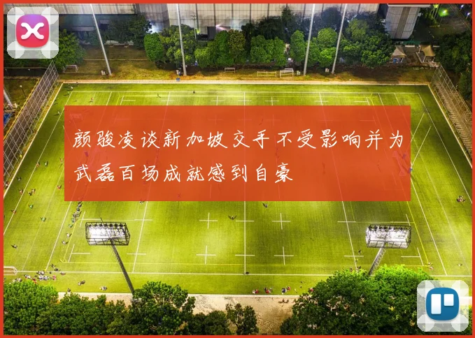 颜骏凌谈新加坡交手不受影响并为武磊百场成就感到自豪